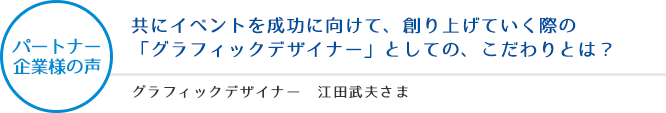 パートナー企業様の声:共にイベントを成功に向けて、創り上げていく際の「グラフィックデザイナー」としての、こだわりとは? - グラフィックデザイナー 江田武夫さま